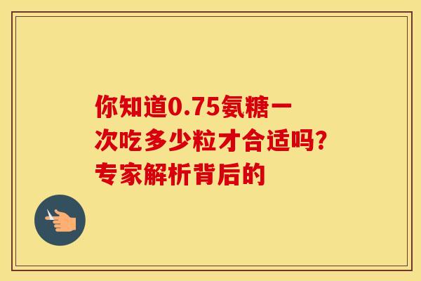你知道0.75氨糖一次吃多少粒才合适吗？专家解析背后的