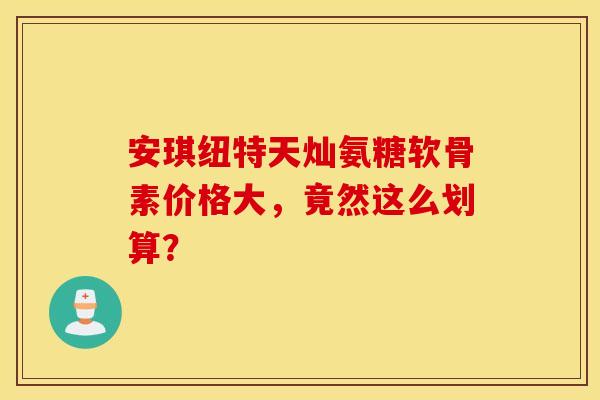 安琪纽特天灿氨糖软骨素价格大,竟然这么划算? 安琪纽特天灿氨糖软骨素价格大,竟然这么划算?