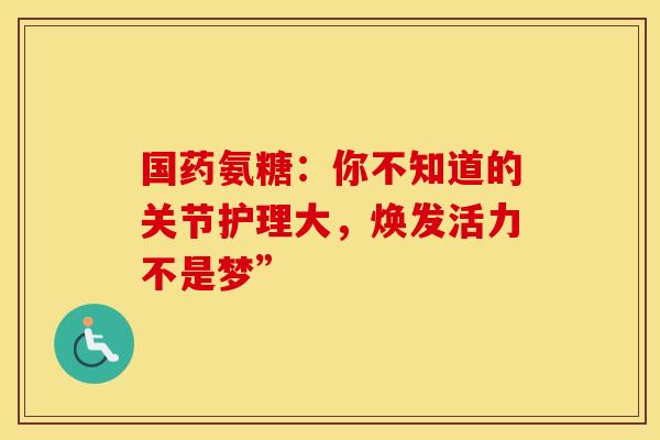 国药氨糖：你不知道的关节护理大，焕发活力不是梦”