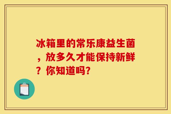 冰箱里的常乐康益生菌，放多久才能保持新鲜？你知道吗？