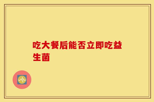 吃大餐后能否立即吃益生菌