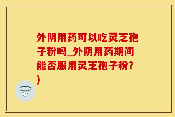 外阴用药可以吃灵芝孢子粉吗_外阴用药期间能否服用灵芝孢子粉？)