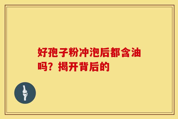 好孢子粉冲泡后都含油吗？揭开背后的