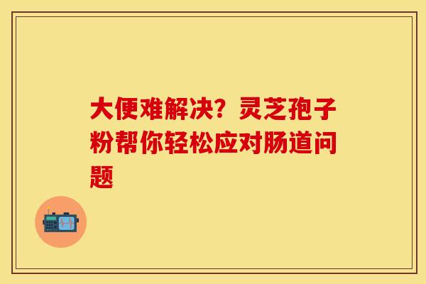 大便难解决？灵芝孢子粉帮你轻松应对肠道问题