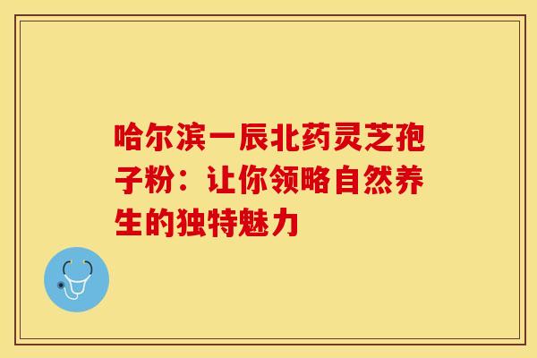 哈尔滨一辰北药灵芝孢子粉：让你领略自然养生的独特魅力