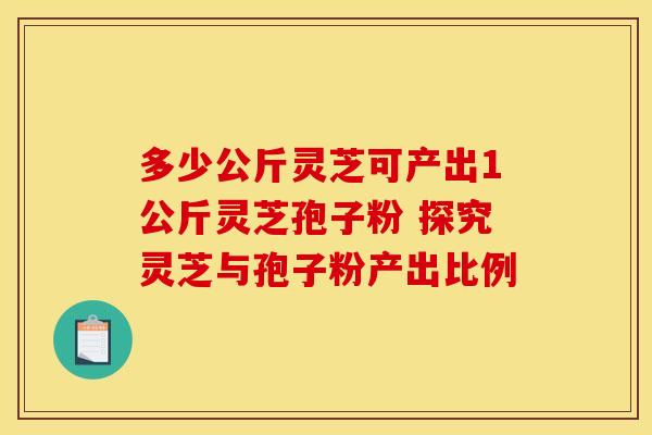 多少公斤灵芝可产出1公斤灵芝孢子粉 探究灵芝与孢子粉产出比例