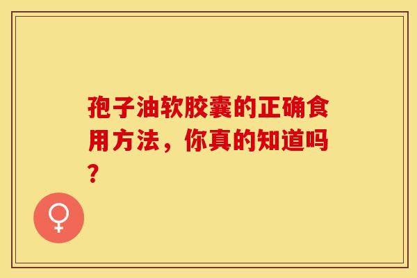 孢子油软胶囊的正确食用方法,你真的知道吗? 孢子油软胶囊的正确食用方法,你真的知道吗?