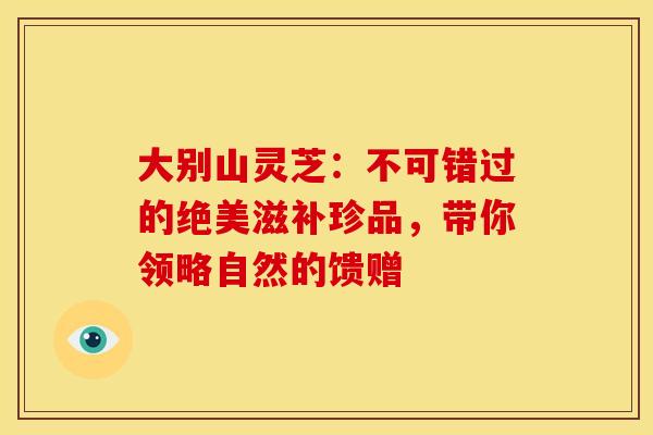 大别山灵芝：不可错过的绝美滋补珍品，带你领略自然的馈赠