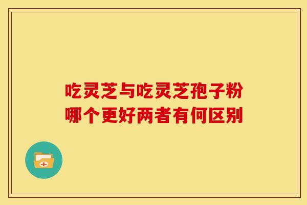 吃灵芝与吃灵芝孢子粉哪个更好两者有何区别