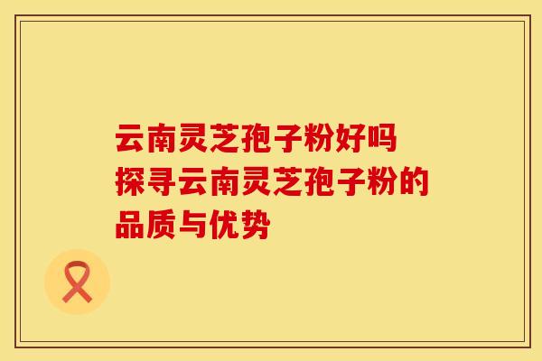 云南灵芝孢子粉好吗 探寻云南灵芝孢子粉的品质与优势