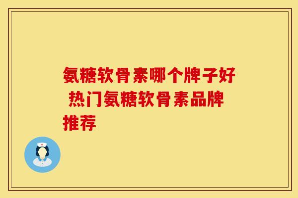 氨糖软骨素哪个牌子好 热门氨糖软骨素品牌推荐 氨糖软骨素哪个牌子好 热门氨糖软骨素品牌推荐