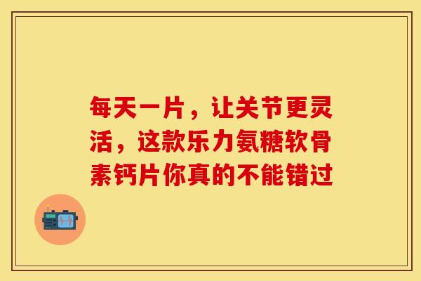 每天一片，让关节更灵活，这款乐力氨糖软骨素钙片你真的不能错过
