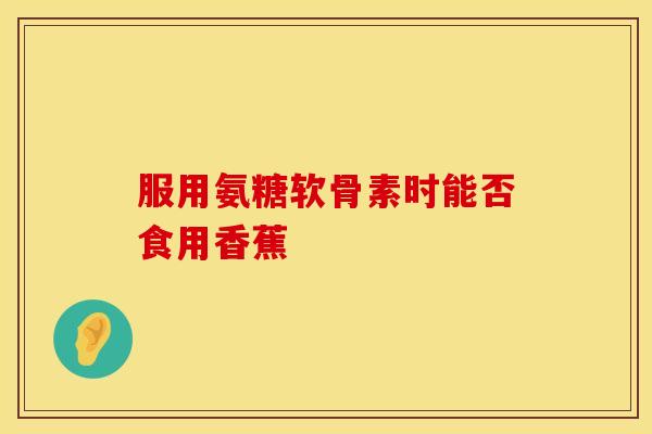 服用氨糖软骨素时能否食用香蕉 服用氨糖软骨素时能否食用香蕉