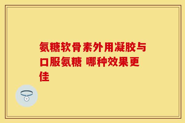 氨糖软骨素外用凝胶与口服氨糖 哪种效果更佳