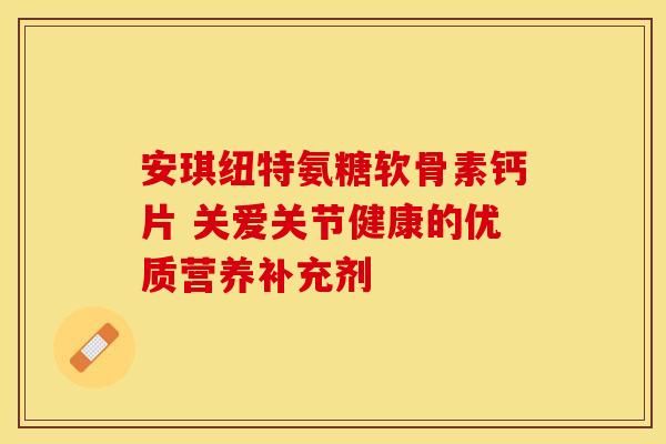 安琪纽特氨糖软骨素钙片 关爱关节健康的优质营养补充剂