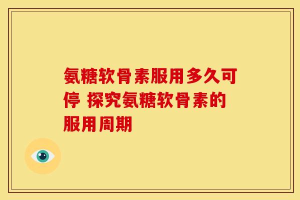 氨糖软骨素服用多久可停 探究氨糖软骨素的服用周期
