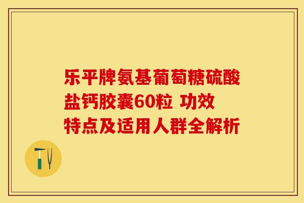 乐平牌氨基葡萄糖硫酸盐钙胶囊60粒 功效特点及适用人群全解析