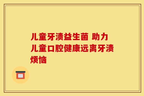 儿童牙渍益生菌 助力儿童口腔健康远离牙渍烦恼 儿童牙渍益生菌 助力儿童口腔健康远离牙渍烦恼