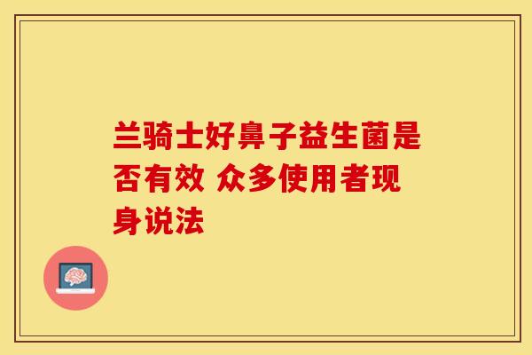 兰骑士好鼻子益生菌是否有效 众多使用者现身说法