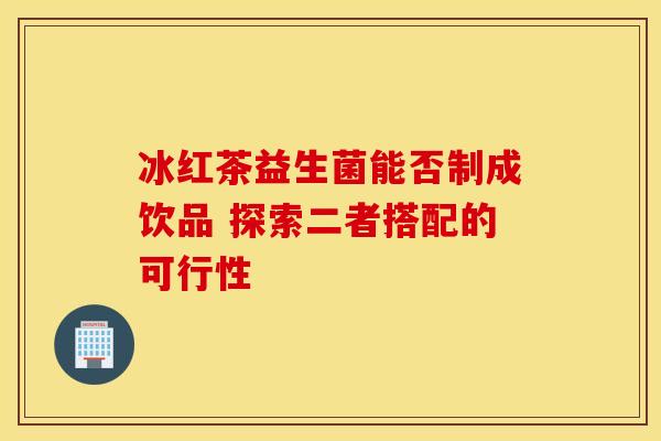 冰红茶益生菌能否制成饮品 探索二者搭配的可行性