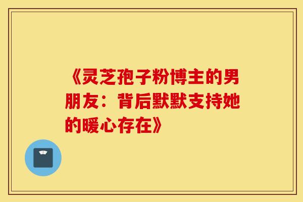 《灵芝孢子粉博主的男朋友：背后默默支持她的暖心存在》