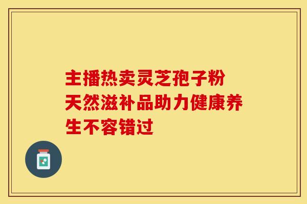 主播热卖灵芝孢子粉 天然滋补品助力健康养生不容错过
