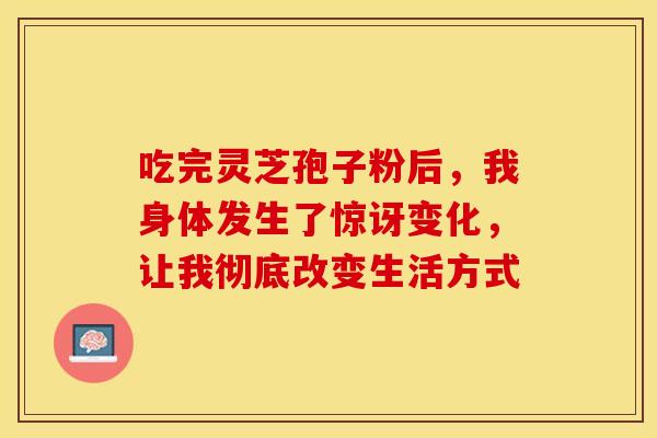 吃完灵芝孢子粉后，我身体发生了惊讶变化，让我彻底改变生活方式