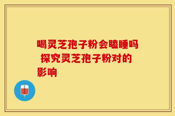 喝灵芝孢子粉会瞌睡吗 探究灵芝孢子粉对的影响