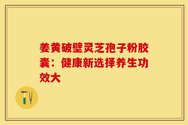 姜黄破壁灵芝孢子粉胶囊：健康新选择养生功效大