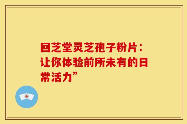 回芝堂灵芝孢子粉片：让你体验前所未有的日常活力”