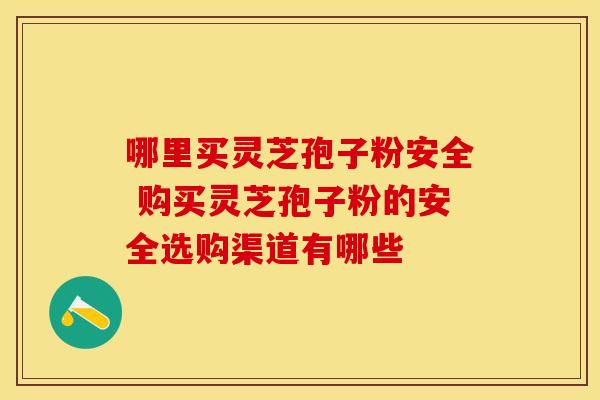 哪里买灵芝孢子粉安全 购买灵芝孢子粉的安全选购渠道有哪些