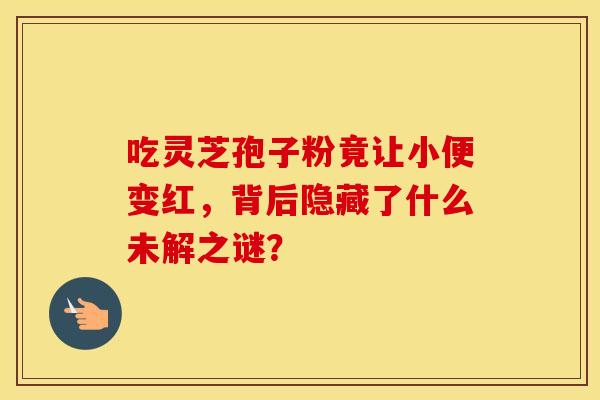 吃灵芝孢子粉竟让小便变红，背后隐藏了什么未解之谜？