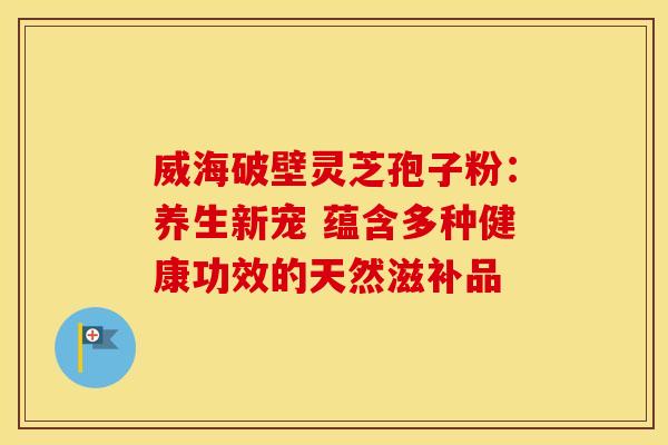 威海破壁灵芝孢子粉：养生新宠 蕴含多种健康功效的天然滋补品