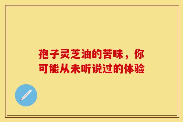 孢子灵芝油的苦味，你可能从未听说过的体验