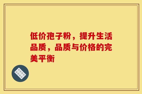 低价孢子粉，提升生活品质，品质与价格的完美平衡