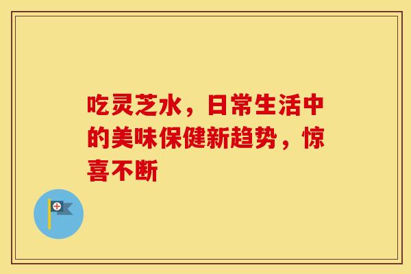 吃灵芝水,日常生活中的美味保健新趋势,惊喜不断 吃灵芝水,日常生活中的美味保健新趋势,惊喜不断