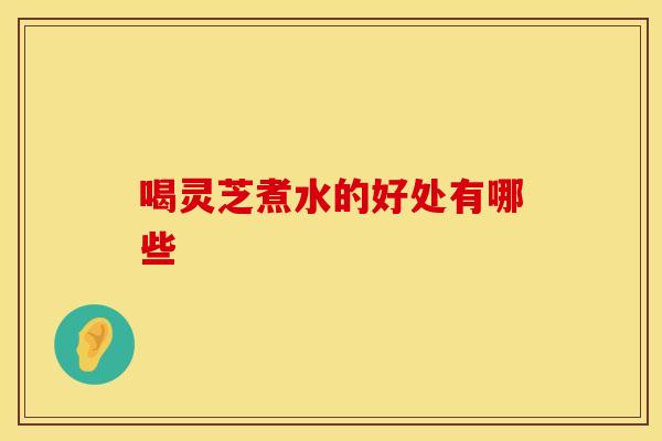 喝灵芝煮水的好处有哪些