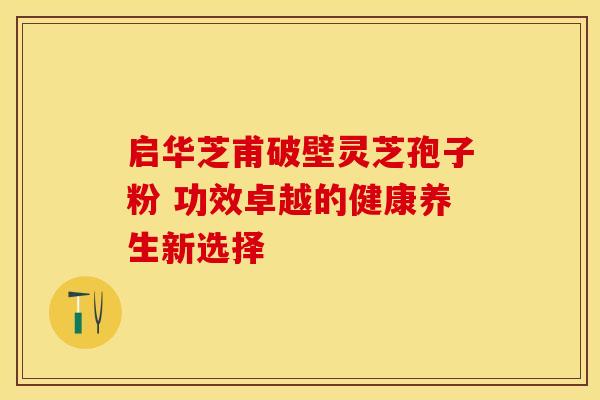 启华芝甫破壁灵芝孢子粉 功效卓越的健康养生新选择 启华芝甫破壁灵芝孢子粉 功效卓越的健康养生新选择