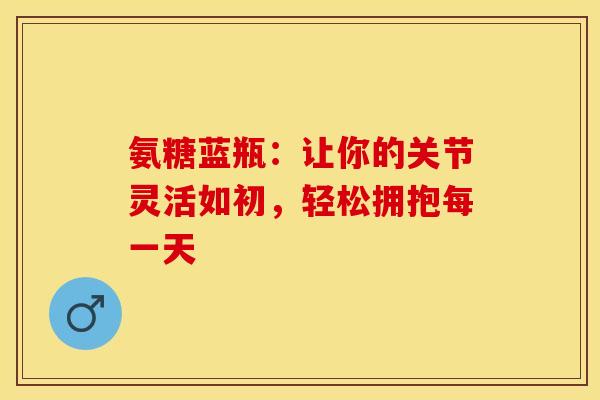 氨糖蓝瓶:让你的关节灵活如初,轻松拥抱每一天 氨糖蓝瓶:让你的关节灵活如初,轻松拥抱每一天