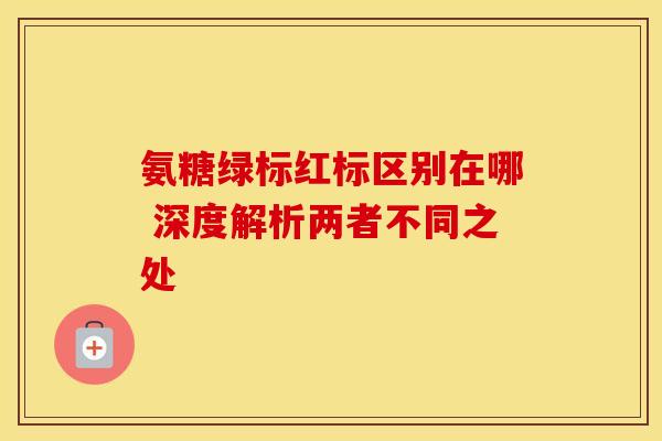 氨糖绿标红标区别在哪 深度解析两者不同之处