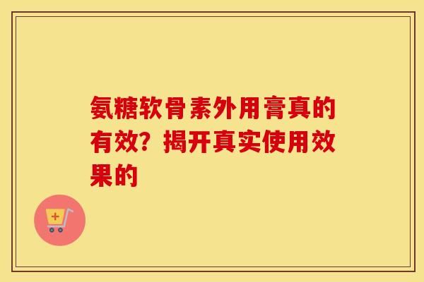 氨糖软骨素外用膏真的有效?揭开真实使用效果的 氨糖软骨素外用膏真的有效?揭开真实使用效果的