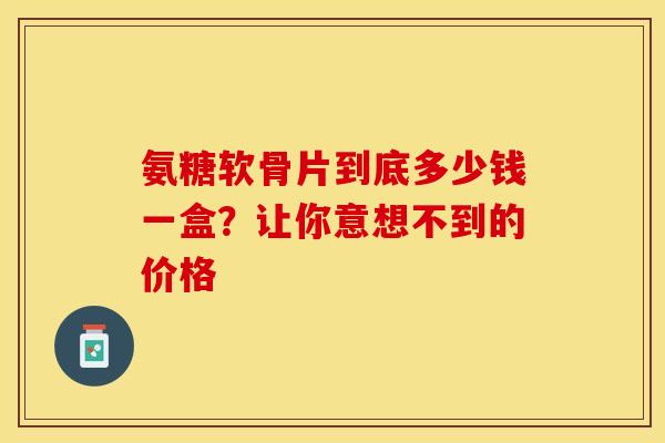 氨糖软骨片到底多少钱一盒？让你意想不到的价格