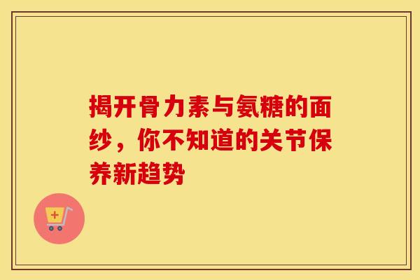 揭开骨力素与氨糖的面纱,你不知道的关节保养新趋势 揭开骨力素与氨糖的面纱,你不知道的关节保养新趋势