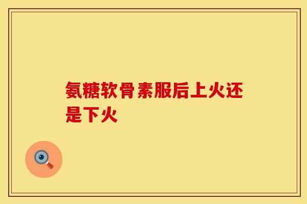 氨糖软骨素服后上火还是下火