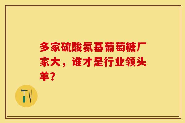 多家硫酸氨基葡萄糖厂家大，谁才是行业领头羊？