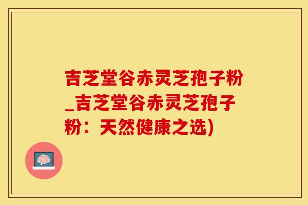 吉芝堂谷赤灵芝孢子粉_吉芝堂谷赤灵芝孢子粉：天然健康之选)