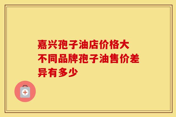 嘉兴孢子油店价格大 不同品牌孢子油售价差异有多少