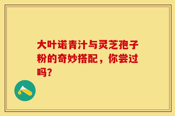 大叶诺青汁与灵芝孢子粉的奇妙搭配，你尝过吗？