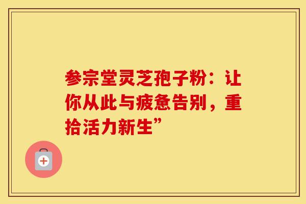 参宗堂灵芝孢子粉：让你从此与疲惫告别，重拾活力新生”