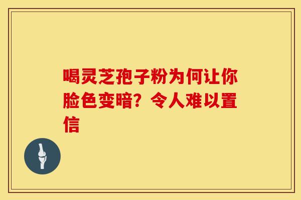 喝灵芝孢子粉为何让你脸色变暗？令人难以置信